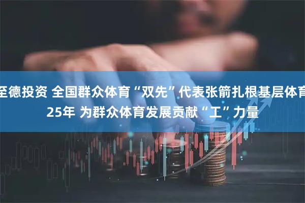 至德投资 全国群众体育“双先”代表张箭扎根基层体育25年&#32;为群众体育发展贡献“工”力量