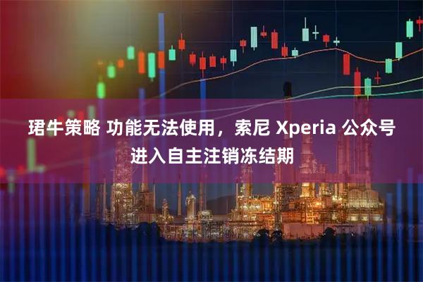珺牛策略 功能无法使用，索尼 Xperia 公众号进入自主注销冻结期
