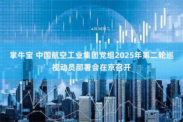 掌牛宝 中国航空工业集团党组2025年第二轮巡视动员部署会在京召开