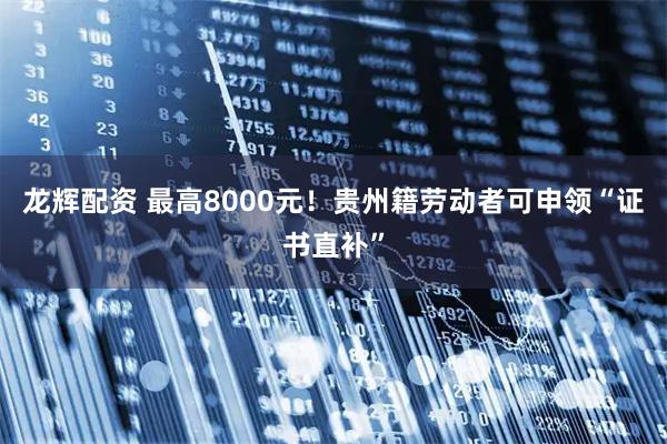 龙辉配资 最高8000元！贵州籍劳动者可申领“证书直补”