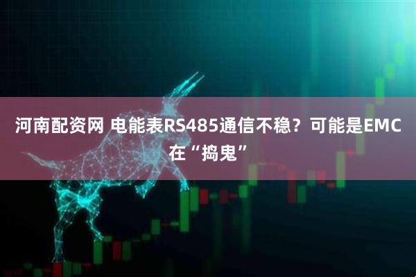 河南配资网 电能表RS485通信不稳？可能是EMC在“捣鬼”