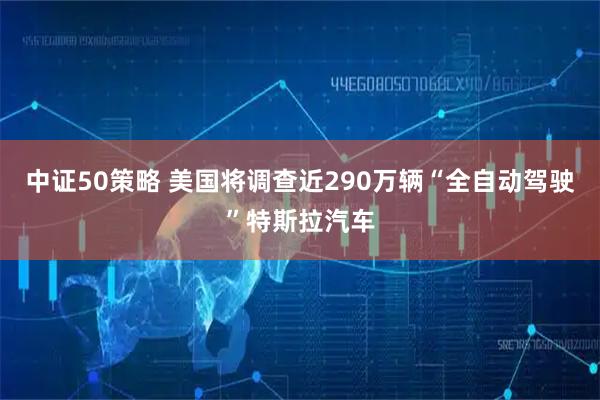 中证50策略 美国将调查近290万辆“全自动驾驶”特斯拉汽车