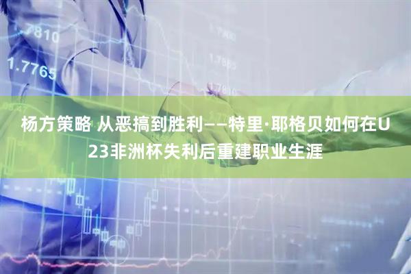 杨方策略 从恶搞到胜利——特里·耶格贝如何在U23非洲杯失利后重建职业生涯