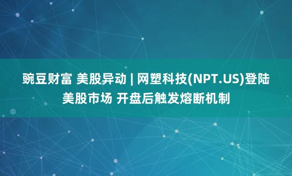 豌豆财富 美股异动 | 网塑科技(NPT.US)登陆美股市场 开盘后触发熔断机制