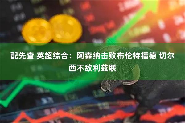 配先查 英超综合：阿森纳击败布伦特福德&#32;切尔西不敌利兹联