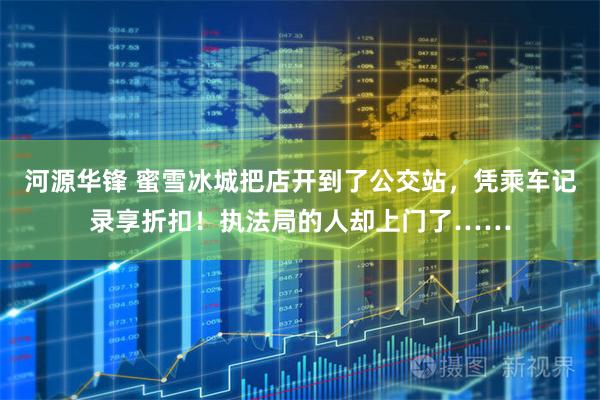 河源华锋 蜜雪冰城把店开到了公交站，凭乘车记录享折扣！执法局的人却上门了……