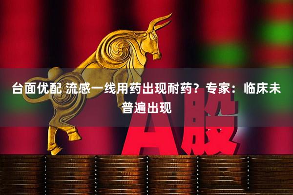 台面优配 流感一线用药出现耐药？专家：临床未普遍出现