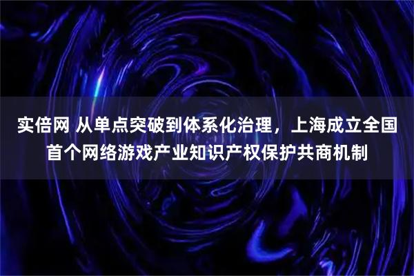 实倍网 从单点突破到体系化治理,上海成立全国首个网络游戏产业知识产权保护共商机制
