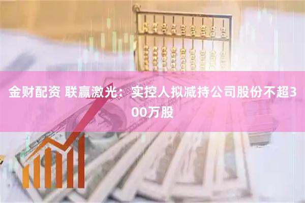 金财配资 联赢激光:实控人拟减持公司股份不超300万股
