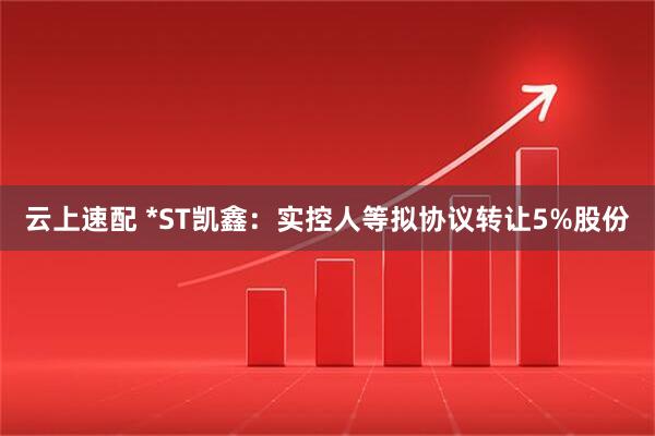 云上速配 *ST凯鑫:实控人等拟协议转让5%股份