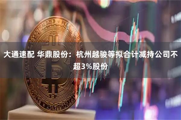 大通速配 华鼎股份:杭州越骏等拟合计减持公司不超3%股份
