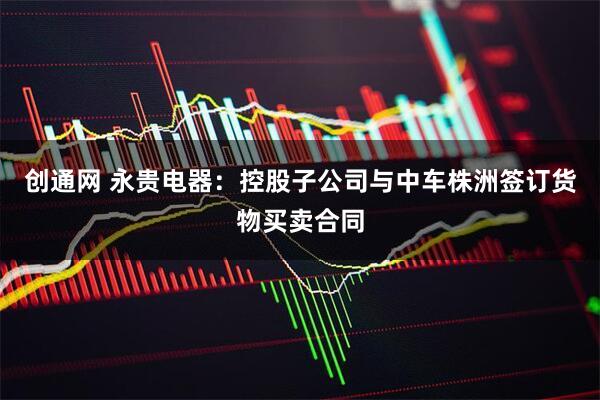 创通网 永贵电器:控股子公司与中车株洲签订货物买卖合同