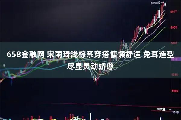 658金融网 宋雨琦浅棕系穿搭慵懒舒适 兔耳造型尽显灵动娇憨