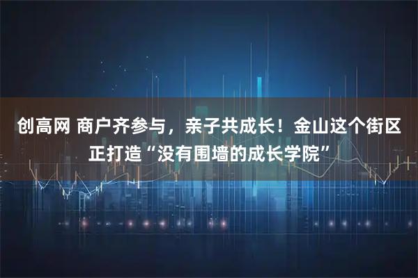 创高网 商户齐参与，亲子共成长！金山这个街区正打造“没有围墙的成长学院”