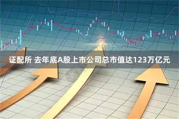 证配所 去年底A股上市公司总市值达123万亿元