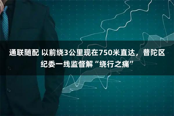 通联随配 以前绕3公里现在750米直达，普陀区纪委一线监督解“绕行之痛”