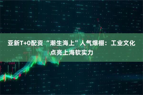 亚新T+0配资 “潮生海上”人气爆棚：工业文化点亮上海软实力