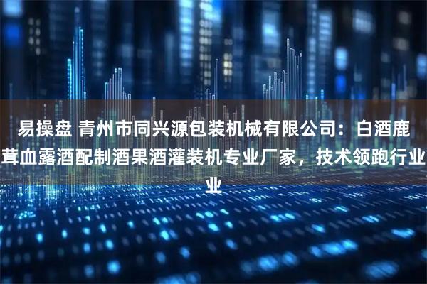 易操盘 青州市同兴源包装机械有限公司：白酒鹿茸血露酒配制酒果酒灌装机专业厂家，技术领跑行业