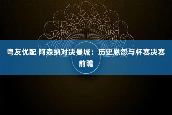 粤友优配 阿森纳对决曼城:历史恩怨与杯赛决赛前瞻