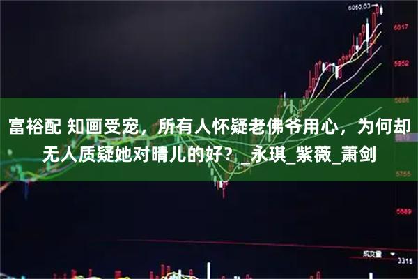 富裕配 知画受宠,所有人怀疑老佛爷用心,为何却无人质疑她对晴儿的好?_永琪_紫薇_萧剑