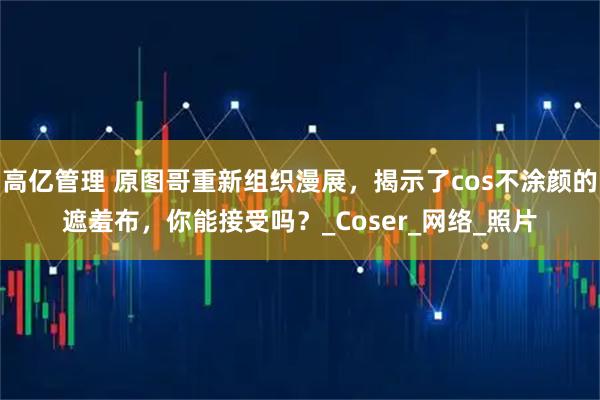 高亿管理 原图哥重新组织漫展,揭示了cos不涂颜的遮羞布,你能接受吗?_Coser_网络_照片