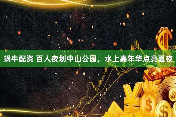 蜗牛配资 百人夜划中山公园，水上嘉年华点亮夏夜