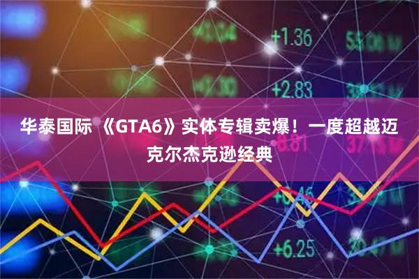 华泰国际 《GTA6》实体专辑卖爆！一度超越迈克尔杰克逊经典